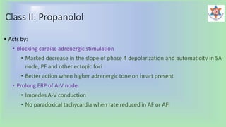Class II: Propanolol
• Acts by:
• Blocking cardiac adrenergic stimulation
• Marked decrease in the slope of phase 4 depolarization and automaticity in SA
node, PF and other ectopic foci
• Better action when higher adrenergic tone on heart present
• Prolong ERP of A-V node:
• Impedes A-V conduction
• No paradoxical tachycardia when rate reduced in AF or AFl
 
