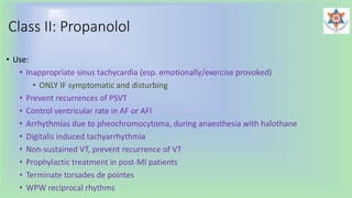 Class II: Propanolol
• Use:
• Inappropriate sinus tachycardia (esp. emotionally/exercise provoked)
• ONLY IF symptomatic and disturbing
• Prevent recurrences of PSVT
• Control ventricular rate in AF or AFl
• Arrhythmias due to pheochromocytoma, during anaesthesia with halothane
• Digitalis induced tachyarrhythmia
• Non-sustained VT, prevent recurrence of VT
• Prophylactic treatment in post-MI patients
• Terminate torsades de pointes
• WPW reciprocal rhythms
 
