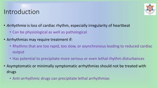 Introduction
• Arrhythmia is loss of cardiac rhythm, especially irregularity of heartbeat
• Can be physiological as well as pathological
• Arrhythmias may require treatment if:
• Rhythms that are too rapid, too slow, or asynchronous leading to reduced cardiac
output
• Has potential to precipitate more serious or even lethal rhythm disturbances
• Asymptomatic or minimally symptomatic arrhythmias should not be treated with
drugs
• Anti-arrhythmic drugs can precipitate lethal arrhythmias
 