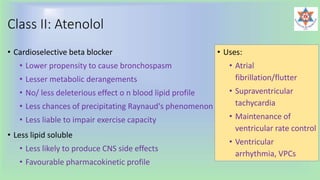 Class II: Atenolol
• Cardioselective beta blocker
• Lower propensity to cause bronchospasm
• Lesser metabolic derangements
• No/ less deleterious effect o n blood lipid profile
• Less chances of precipitating Raynaud's phenomenon
• Less liable to impair exercise capacity
• Less lipid soluble
• Less likely to produce CNS side effects
• Favourable pharmacokinetic profile
• Uses:
• Atrial
fibrillation/flutter
• Supraventricular
tachycardia
• Maintenance of
ventricular rate control
• Ventricular
arrhythmia, VPCs
 