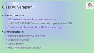 Class IV: Verapamil
• Uses and precaution:
• PSVT-to terminate attacks, prevent recurrences
• DO NOT USE if PSVT accompanied with hypotension or CHF
• Control ventricular rate in AF or AFl: first line of drug
• Contraindicated in:
• Broad QRS complex WPW syndrome
• Myocardial Infarction
• Digitalis toxicity
• Partial Heart block and sick sinus
 