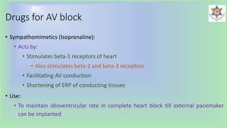Drugs for AV block
• Sympathomimetics (Isoprenaline):
• Acts by:
• Stimulates beta-1 receptors of heart
• Also stimulates beta-2 and beta-3 receptors
• Facilitating AV conduction
• Shortening of ERP of conducting tissues
• Use:
• To maintain idioventricular rate in complete heart block till external pacemaker
can be implanted
 