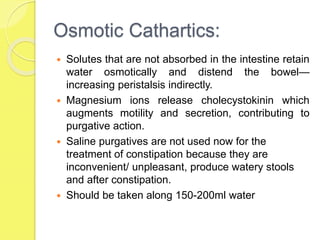 Osmotic Cathartics:
 Solutes that are not absorbed in the intestine retain
water osmotically and distend the bowel—
increasing peristalsis indirectly.
 Magnesium ions release cholecystokinin which
augments motility and secretion, contributing to
purgative action.
 Saline purgatives are not used now for the
treatment of constipation because they are
inconvenient/ unpleasant, produce watery stools
and after constipation.
 Should be taken along 150-200ml water
 