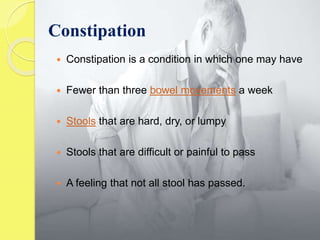  Constipation is a condition in which one may have
 Fewer than three bowel movements a week
 Stools that are hard, dry, or lumpy
 Stools that are difficult or painful to pass
 A feeling that not all stool has passed.
Constipation
 