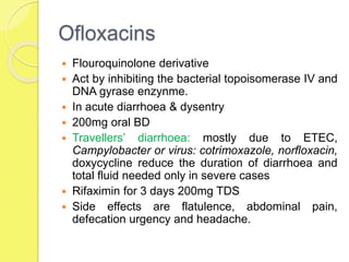 Ofloxacins
 Flouroquinolone derivative
 Act by inhibiting the bacterial topoisomerase IV and
DNA gyrase enzynme.
 In acute diarrhoea & dysentry
 200mg oral BD
 Travellers’ diarrhoea: mostly due to ETEC,
Campylobacter or virus: cotrimoxazole, norfloxacin,
doxycycline reduce the duration of diarrhoea and
total fluid needed only in severe cases
 Rifaximin for 3 days 200mg TDS
 Side effects are flatulence, abdominal pain,
defecation urgency and headache.
 