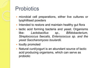 Probiotics
 microbial cell preparations, either live cultures or
lyophillised powders
 Intended to restore and maintain healthy gut flora
 lactic acid forming bacteria and yeast. Organisms
like- Lactobacillus sp., Bifidobacterium,
Streptococcus faecalis, Enterococcus sp. and the
yeast Saccharomyces boulardii.
 loudly promoted
 Natural curd/yogurt is an abundant source of lactic
acid producing organisms, which can serve as
probiotic
 