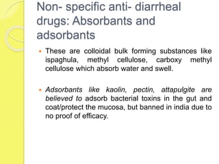 Non- specific anti- diarrheal
drugs: Absorbants and
adsorbants
 These are colloidal bulk forming substances like
ispaghula, methyl cellulose, carboxy methyl
cellulose which absorb water and swell.
 Adsorbants like kaolin, pectin, attapulgite are
believed to adsorb bacterial toxins in the gut and
coat/protect the mucosa, but banned in india due to
no proof of efficacy.
 