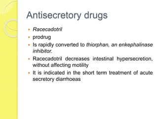 Antisecretory drugs
 Racecadotril
 prodrug
 Is rapidly converted to thiorphan, an enkephalinase
inhibitor.
 Racecadotril decreases intestinal hypersecretion,
without affecting motility
 It is indicated in the short term treatment of acute
secretory diarrhoeas
 
