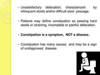  Unsatisfactory defecation, characterized by
infrequent stools and/or difficult stool passage.
 Patients may define constipation as passing hard
stools or straining, incomplete or painful defecation.
 Constipation is a symptom, NOT a disease.
 Constipation has many causes and may be a sign
of undiagnosed disease
 