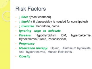 Risk Factors
• ↓ fiber :(most common)
• ↓ liquid: ( 8 glasses/day is needed for constipated)
• ↓ Exercise : bedridden, coma
• Ignoring urge to defecate
• Disease: Hypothyroidism, DM, hypercalcemia,
Hypokalemia Stroke, Parkinsonism,
• Pregnancy
• Medication therapy: Opioid, Aluminum hydroxide,
Anti- hypertensives, Muscle Relaxants
• Obesity
 