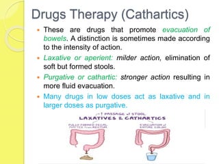 Drugs Therapy (Cathartics)
 These are drugs that promote evacuation of
bowels. A distinction is sometimes made according
to the intensity of action.
 Laxative or aperient: milder action, elimination of
soft but formed stools.
 Purgative or cathartic: stronger action resulting in
more fluid evacuation.
 Many drugs in low doses act as laxative and in
larger doses as purgative.
 