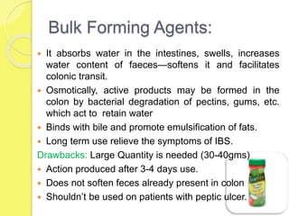 Bulk Forming Agents:
 It absorbs water in the intestines, swells, increases
water content of faeces—softens it and facilitates
colonic transit.
 Osmotically, active products may be formed in the
colon by bacterial degradation of pectins, gums, etc.
which act to retain water
 Binds with bile and promote emulsification of fats.
 Long term use relieve the symptoms of IBS.
Drawbacks: Large Quantity is needed (30-40gms)
 Action produced after 3-4 days use.
 Does not soften feces already present in colon
 Shouldn’t be used on patients with peptic ulcer.
 