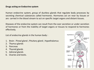 Drugs acting on Endocrine system
Human endocrine system, group of ductless glands that regulate body processes by
secreting chemical substances called hormones. Hormones act on near by tissues or
are carried in the blood stream to act on specific target organs and distant tissues.
Diseases of the endocrine system can result from the over secretion or under secretion
of hormones or from the inability of target organs or tissues to respond to hormones
effectively.
List of endocrine glands in the human body :
1. Brain : Pineal gland ; Pituitary gland ; Hypothalamus
2. Thymus glands
3. Pancreas
4. Thyroid glands
5. Adrenal glands
6. Ovaries and testis.
 