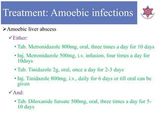 Treatment: Amoebic infections
Amoebic liver abscess
Either:
• Tab. Metronidazole 800mg, oral, three times a day for 10 days
• Inj. Metronidazole 500mg, i.v. infusion, four times a day for
10days
• Tab. Tinidazole 2g, oral, once a day for 2-3 days
• Inj. Tinidazole 800mg, i.v., daily for 6 days or till oral can be
given
And:
• Tab. Diloxanide furoate 500mg, oral, three times a day for 5-
10 days
 