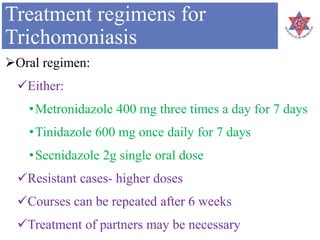 Treatment regimens for
Trichomoniasis
Oral regimen:
Either:
•Metronidazole 400 mg three times a day for 7 days
•Tinidazole 600 mg once daily for 7 days
•Secnidazole 2g single oral dose
Resistant cases- higher doses
Courses can be repeated after 6 weeks
Treatment of partners may be necessary
 