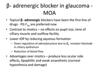 β- adrenergic blocker in glaucoma -
MOA
• Topical β- adrenergic blockers have been the first line of
drugs - PG F2α are preferred now
• Contrast to miotics – no effects on pupil size, tone of
cilliary muscle and outflow facility
• Lower IOP by reducing aqueous formation
– Down regulation of adenylylcyclase due to β2 receptor blockade
in cilliary epithelium
– Reduction of blood flow
• Advantages over miotics – produce less ocular side
effects, lipophillic and weak anaesthetic (corneal
hyposthesia and damage)
 