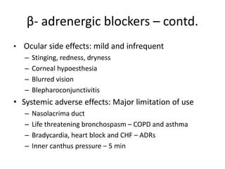 β- adrenergic blockers – contd.
• Ocular side effects: mild and infrequent
– Stinging, redness, dryness
– Corneal hypoesthesia
– Blurred vision
– Blepharoconjunctivitis
• Systemic adverse effects: Major limitation of use
– Nasolacrima duct
– Life threatening bronchospasm – COPD and asthma
– Bradycardia, heart block and CHF – ADRs
– Inner canthus pressure – 5 min
 