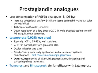 Prostaglandin analogues
• Low concentration of PGF2α analogues ↓ IOT by:
• Increase uveoscleral outflow (↑ciliary tissue permeability and vascular
permeability)
• Trabecular outflow less marked
• Down regulation of ciliary body COX- 2 in wide angle glaucoma- role of
PG in aq. humour dynamics.
• Latanoprost (0.005% eye drop)
• Topically IOT ↓ 25-35%, well sustained
• ↓ IOT in normal pressure glaucoma also
• Ocular irritation and pain
• Good efficacy, once daily application and absence of systemic
complications – first choice in open angle glaucoma
• Other ADRs: Blurring of vision, iris pigmentation, thickening and
darkening of eye lashes etc.
• Travoprost and Bimatoprost: similar efficacy with Latanoprost
 