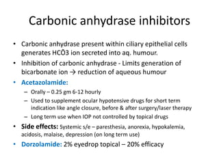 Carbonic anhydrase inhibitors
• Carbonic anhydrase present within ciliary epithelial cells
generates HCŌ3 ion secreted into aq. humour.
• Inhibition of carbonic anhydrase - Limits generation of
bicarbonate ion → reduction of aqueous humour
• Acetazolamide:
– Orally – 0.25 gm 6-12 hourly
– Used to supplement ocular hypotensive drugs for short term
indication like angle closure, before & after surgery/laser therapy
– Long term use when IOP not controlled by topical drugs
• Side effects: Systemic s/e – paresthesia, anorexia, hypokalemia,
acidosis, malaise, depression (on long term use)
• Dorzolamide: 2% eyedrop topical – 20% efficacy
 