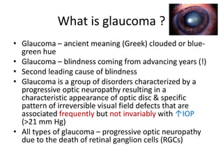 What is glaucoma ?
• Glaucoma – ancient meaning (Greek) clouded or blue-
green hue
• Glaucoma – blindness coming from advancing years (!)
• Second leading cause of blindness
• Glaucoma is a group of disorders characterized by a
progressive optic neuropathy resulting in a
characteristic appearance of optic disc & specific
pattern of irreversible visual field defects that are
associated frequently but not invariably with ↑IOP
(>21 mm Hg)
• All types of glaucoma – progressive optic neuropathy
due to the death of retinal ganglion cells (RGCs)
 