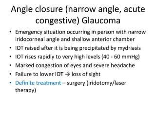 Angle closure (narrow angle, acute
congestive) Glaucoma
• Emergency situation occurring in person with narrow
iridocorneal angle and shallow anterior chamber
• IOT raised after it is being precipitated by mydriasis
• IOT rises rapidly to very high levels (40 - 60 mmHg)
• Marked congestion of eyes and severe headache
• Failure to lower IOT → loss of sight
• Definite treatment – surgery (iridotomy/laser
therapy)
 
