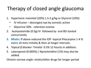 Therapy of closed angle glaucoma
1. Hypertonic mannitol (20%) 1.5-2 g/kg or Glycerol (10%):
• IV infusion – decongest eye by osmotic action
• Glycerine 50% - retention enema
2. Acetazolamide (0.5g) IV followed by oral BD started
concurrently
3. Miotic: If above reduced the IOP -topical Pilocarpine 1-4 %
every 10 mins initially & then at longer intervals.
4. Topical β blocker: Timolol 0.5% 12 hourly in addition.
5. Latanaprost (0.005%) / Apraclonidine (1%) may also be
added.
Chronic narrow angle: miotic/other drugs for longer period
 