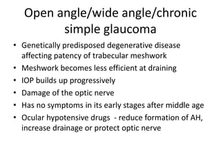 Open angle/wide angle/chronic
simple glaucoma
• Genetically predisposed degenerative disease
affecting patency of trabecular meshwork
• Meshwork becomes less efficient at draining
• IOP builds up progressively
• Damage of the optic nerve
• Has no symptoms in its early stages after middle age
• Ocular hypotensive drugs - reduce formation of AH,
increase drainage or protect optic nerve
 