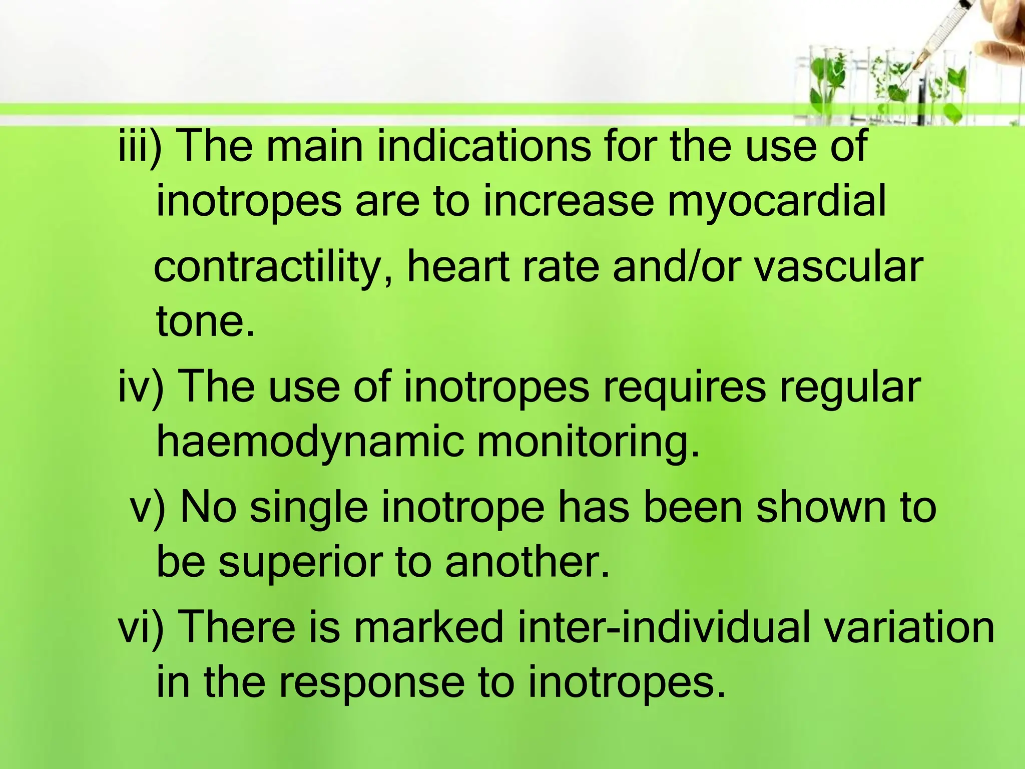 iii) The main indications for the use of
inotropes are to increase myocardial
contractility, heart rate and/or vascular
tone.
iv) The use of inotropes requires regular
haemodynamic monitoring.
v) No single inotrope has been shown to
be superior to another.
vi) There is marked inter-individual variation
in the response to inotropes.
 
