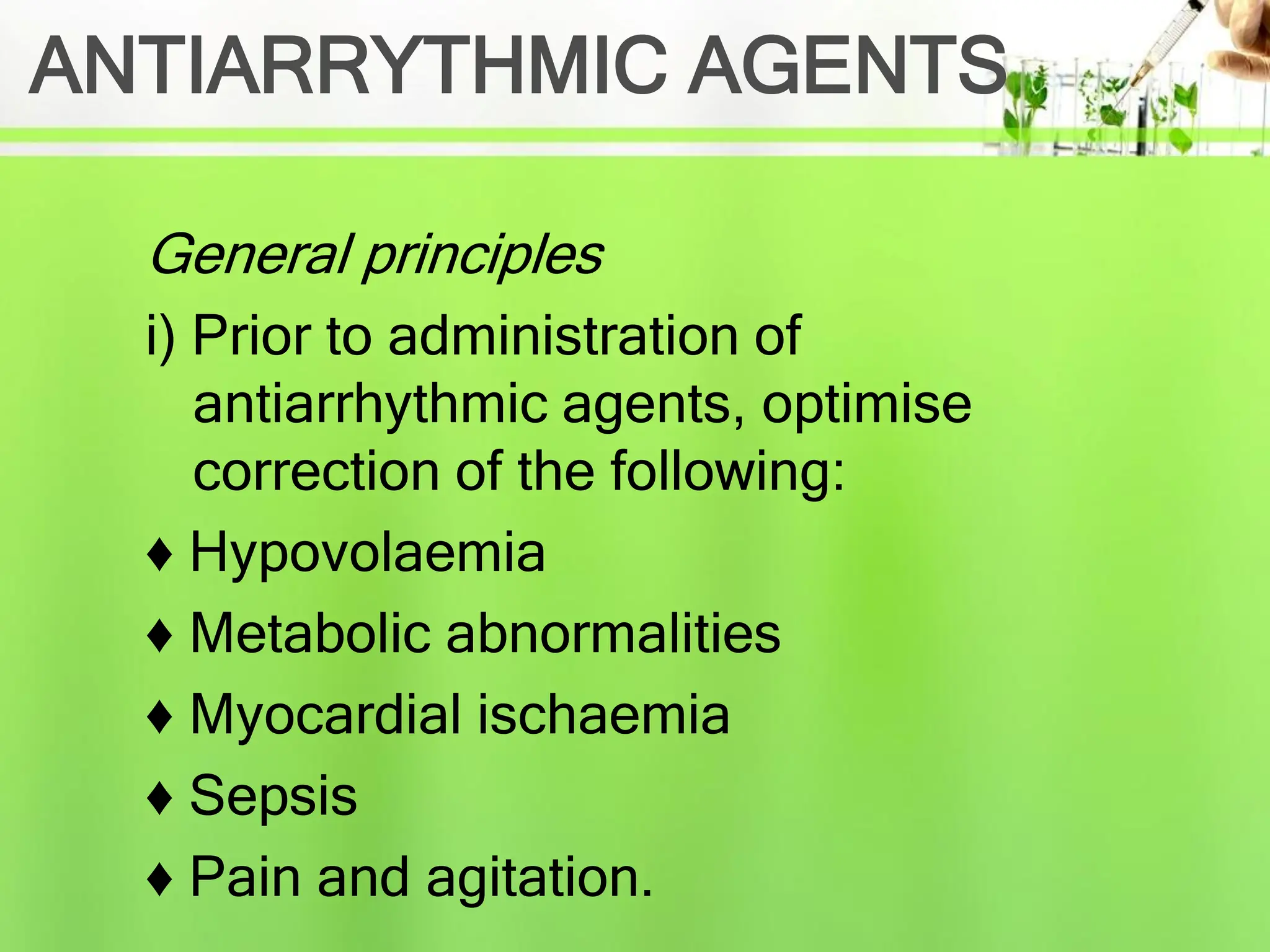 ANTIARRYTHMIC AGENTS
General principles
i) Prior to administration of
antiarrhythmic agents, optimise
correction of the following:
♦ Hypovolaemia
♦ Metabolic abnormalities
♦ Myocardial ischaemia
♦ Sepsis
♦ Pain and agitation.
 