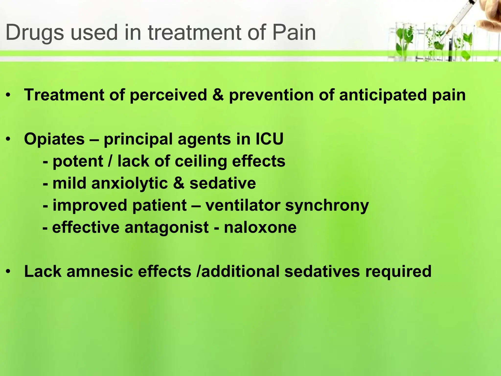 Drugs used in treatment of Pain
• Treatment of perceived & prevention of anticipated pain
• Opiates – principal agents in ICU
- potent / lack of ceiling effects
- mild anxiolytic & sedative
- improved patient – ventilator synchrony
- effective antagonist - naloxone
• Lack amnesic effects /additional sedatives required
 