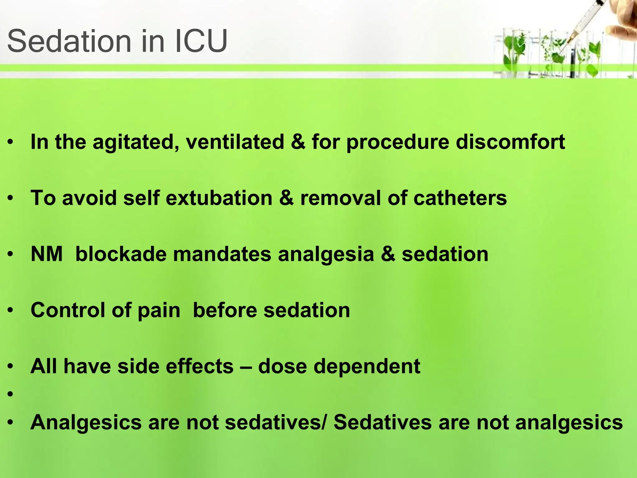Sedation in ICU
• In the agitated, ventilated & for procedure discomfort
• To avoid self extubation & removal of catheters
• NM blockade mandates analgesia & sedation
• Control of pain before sedation
• All have side effects – dose dependent
•
• Analgesics are not sedatives/ Sedatives are not analgesics
 