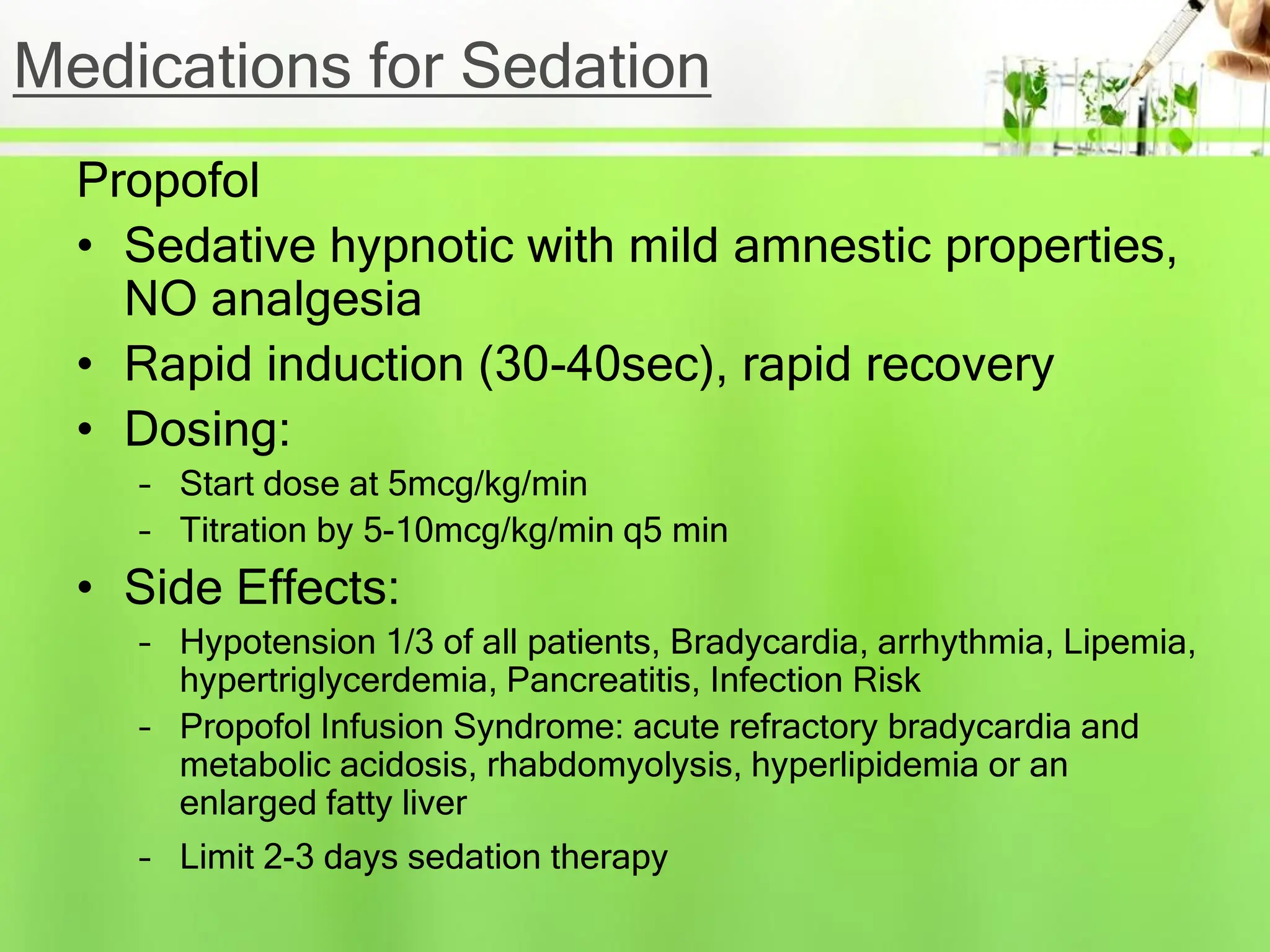 Medications for Sedation
Propofol
• Sedative hypnotic with mild amnestic properties,
NO analgesia
• Rapid induction (30-40sec), rapid recovery
• Dosing:
– Start dose at 5mcg/kg/min
– Titration by 5-10mcg/kg/min q5 min
• Side Effects:
– Hypotension 1/3 of all patients, Bradycardia, arrhythmia, Lipemia,
hypertriglycerdemia, Pancreatitis, Infection Risk
– Propofol Infusion Syndrome: acute refractory bradycardia and
metabolic acidosis, rhabdomyolysis, hyperlipidemia or an
enlarged fatty liver
– Limit 2-3 days sedation therapy
 