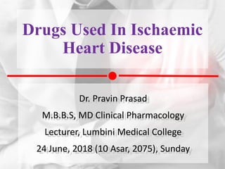 Drugs Used In Ischaemic
Heart Disease
Dr. Pravin Prasad
M.B.B.S, MD Clinical Pharmacology
Lecturer, Lumbini Medical College
24 June, 2018 (10 Asar, 2075), Sunday
 