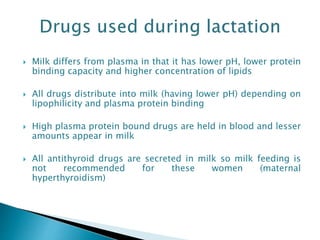  Milk differs from plasma in that it has lower pH, lower protein
binding capacity and higher concentration of lipids
 All drugs distribute into milk (having lower pH) depending on
lipophilicity and plasma protein binding
 High plasma protein bound drugs are held in blood and lesser
amounts appear in milk
 All antithyroid drugs are secreted in milk so milk feeding is
not recommended for these women (maternal
hyperthyroidism)
 