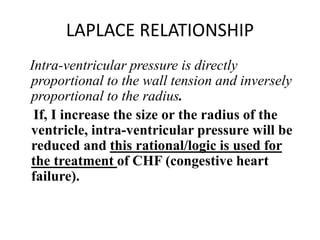 LAPLACE RELATIONSHIP
Intra-ventricular pressure is directly
proportional to the wall tension and inversely
proportional to the radius.
If, I increase the size or the radius of the
ventricle, intra-ventricular pressure will be
reduced and this rational/logic is used for
the treatment of CHF (congestive heart
failure).
 