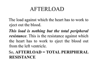 AFTERLOAD
The load against which the heart has to work to
eject out the blood.
This load is nothing but the total peripheral
resistance. This is the resistance against which
the heart has to work to eject the blood out
from the left ventricle.
So, AFTERLOAD = TOTAL PERIPHERAL
RESISTANCE
 