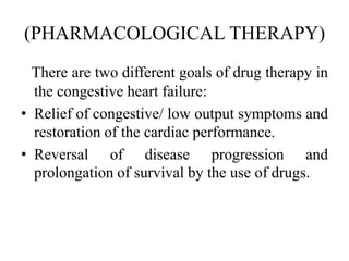 (PHARMACOLOGICAL THERAPY)
There are two different goals of drug therapy in
the congestive heart failure:
• Relief of congestive/ low output symptoms and
restoration of the cardiac performance.
• Reversal of disease progression and
prolongation of survival by the use of drugs.
 