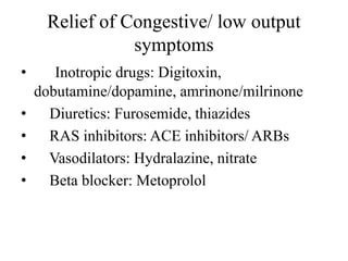 Relief of Congestive/ low output
symptoms
• Inotropic drugs: Digitoxin,
dobutamine/dopamine, amrinone/milrinone
• Diuretics: Furosemide, thiazides
• RAS inhibitors: ACE inhibitors/ ARBs
• Vasodilators: Hydralazine, nitrate
• Beta blocker: Metoprolol
 