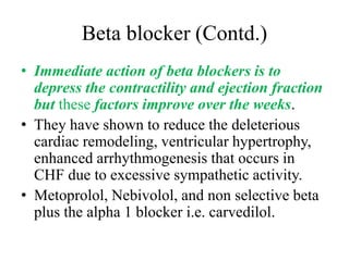 Beta blocker (Contd.)
• Immediate action of beta blockers is to
depress the contractility and ejection fraction
but these factors improve over the weeks.
• They have shown to reduce the deleterious
cardiac remodeling, ventricular hypertrophy,
enhanced arrhythmogenesis that occurs in
CHF due to excessive sympathetic activity.
• Metoprolol, Nebivolol, and non selective beta
plus the alpha 1 blocker i.e. carvedilol.
 