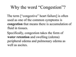 Why the word “Congestion”?
The term [“congestive” heart failure] is often
used as one of the common symptoms is
congestion that means there is accumulation of
fluid in tissues.
Specifically, congestion takes the form of
water retention and swelling (edema)
peripheral edema and pulmonary edema as
well as ascites.
 