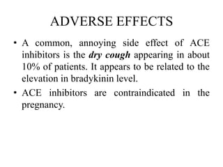 ADVERSE EFFECTS
• A common, annoying side effect of ACE
inhibitors is the dry cough appearing in about
10% of patients. It appears to be related to the
elevation in bradykinin level.
• ACE inhibitors are contraindicated in the
pregnancy.
 