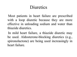 Diuretics
Most patients in heart failure are prescribed
with a loop diuretic because they are more
effective in unloading sodium and water than
thiazide diuretics.
In mild heart failure, a thiazide diuretic may
be used. Aldosterone-blocking diuretics (e.g.,
spironolactone) are being used increasingly in
heart failure.
 
