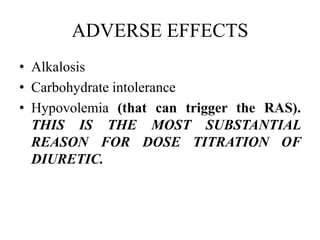 ADVERSE EFFECTS
• Alkalosis
• Carbohydrate intolerance
• Hypovolemia (that can trigger the RAS).
THIS IS THE MOST SUBSTANTIAL
REASON FOR DOSE TITRATION OF
DIURETIC.
 