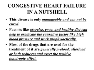 CONGESTIVE HEART FAILURE
IN A NUTSHELL
• This disease is only manageable and can not be
cured.
• Factors like exercise, yoga, and healthy diet can
help to eradicate the causative factor like high
blood pressure and work prophylactically.
• Most of the drugs that are used for the
treatment of it are generally preload, afterload
or both reducers and exert the positive
ionotropic effect.
 