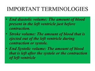 IMPORTANT TERMINOLOGIES
• End diastolic volume: The amount of blood
present in the left ventricle just before
contraction.
• Stroke volume: The amount of blood that is
ejected out of the left ventricle during
contraction or systole.
• End Systolic volume: The amount of blood
that is left after the systole or the contraction
of left ventricle
 