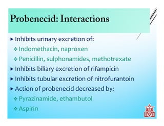 Probenecid: Interactions
 Inhibits urinary excretion of:
 Indomethacin, naproxen
 Penicillin, sulphonamides, methotrexate
 Inhibits biliary excretion of rifampicin
 Inhibits tubular excretion of nitrofurantoin
 Action of probenecid decreased by:
 Pyrazinamide, ethambutol
 Aspirin
 
