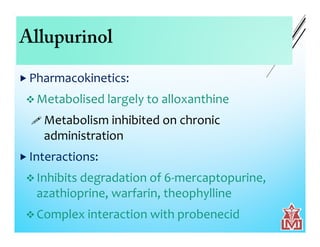 Allupurinol
 Pharmacokinetics:
 Metabolised largely to alloxanthine
 Metabolism inhibited on chronic
administration
 Interactions:
 Inhibits degradation of 6-mercaptopurine,
azathioprine, warfarin, theophylline
 Complex interaction with probenecid
 