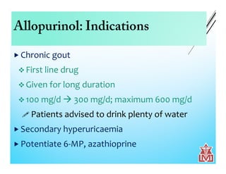 Allopurinol: Indications
 Chronic gout
 First line drug
 Given for long duration
 100 mg/d  300 mg/d; maximum 600 mg/d
 Patients advised to drink plenty of water
 Secondary hyperuricaemia
 Potentiate 6-MP, azathioprine
 
