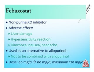 Febuxostat
 Non-purine XO inhibitor
 Adverse effect:
 Liver damage
 Hypersensitivity reaction
 Diarrhoea, nausea, headache
 Used as an alternative to allopurinol
 Not to be combined with allopurinol
 Dose: 40 mg/d  80 mg/d; maximum 120 mg/d
 