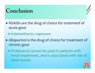 Conclusion
 NSAIDs are the drug of choice for treatment of
acute gout
 Indomethacin, naproxen
 Allopurinol is the drug of choice for treatment of
chronic gout
 Probenecid cannot be used in patients with
renal impairment, and is associated with risk of
renal stones
 